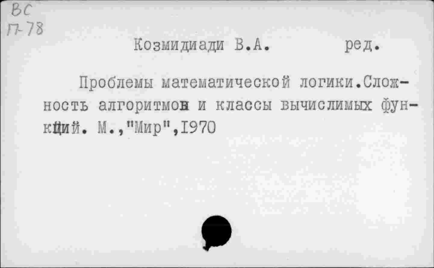 ﻿Ьс п-И Козмидиади В.А.	ред.
Проблемы математической логики.Сложность алгоритмов и классы вычислимых функций. М.,’’Мир",1970